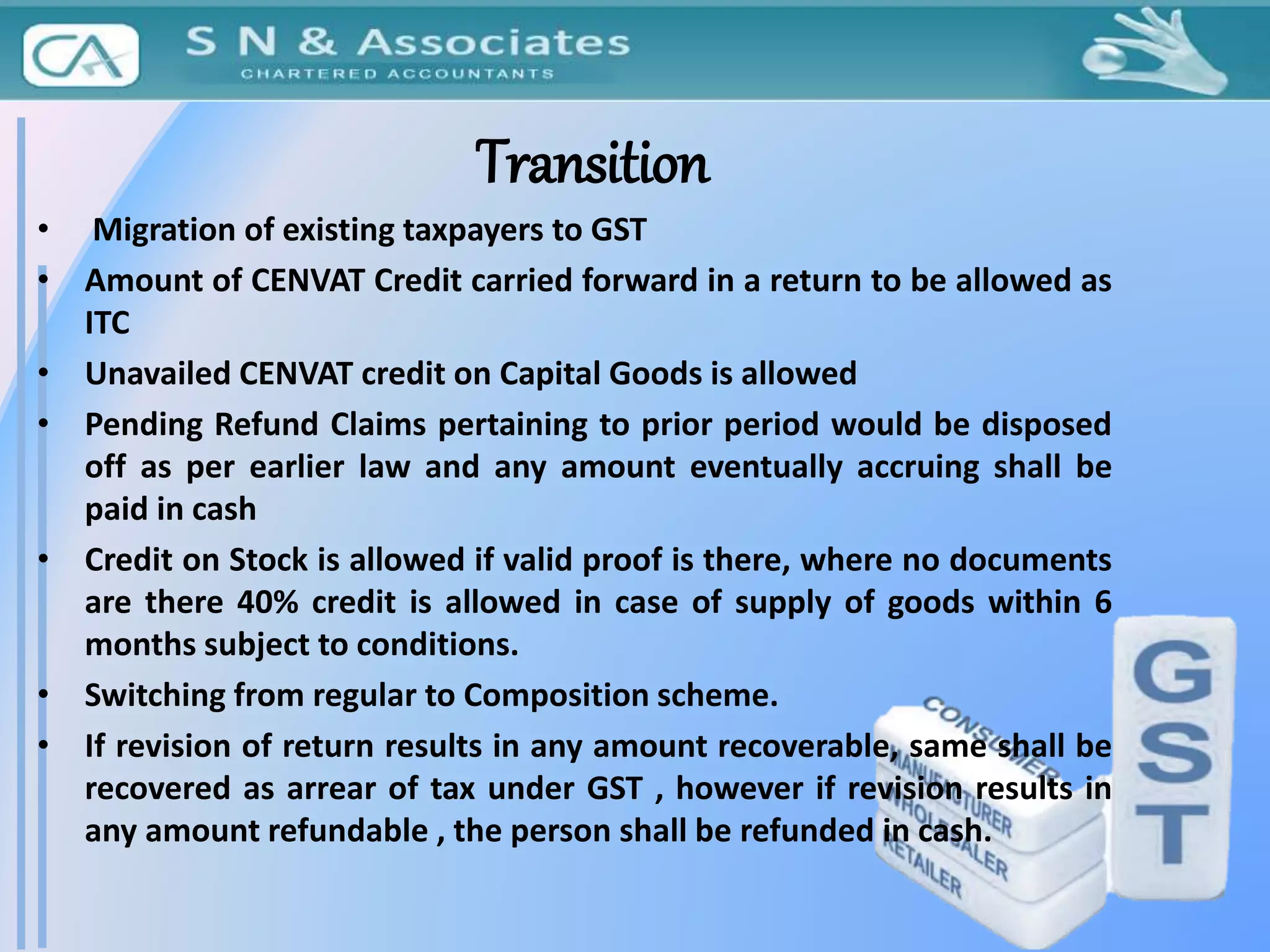 Transition
• Migration of existing taxpayers to GST
• Amount of CENVAT Credit carried forward in a return to be allowed as
ITC
• Unavailed CENVAT credit on Capital Goods is allowed
• Pending Refund Claims pertaining to prior period would be disposed
off as per earlier law and any amount eventually accruing shall be
paid in cash
• Credit on Stock is allowed if valid proof is there, where no documents
are there 40% credit is allowed in case of supply of goods within 6
months subject to conditions.
• Switching from regular to Composition scheme.
• If revision of return results in any amount recoverable, same shall be
recovered as arrear of tax under GST , however if revision results in
any amount refundable , the person shall be refunded in cash.
 