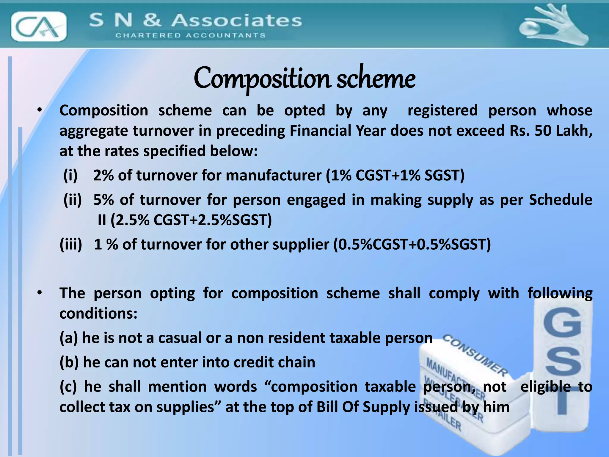 Composition scheme
• Composition scheme can be opted by any registered person whose
aggregate turnover in preceding Financial Year does not exceed Rs. 50 Lakh,
at the rates specified below:
(i) 2% of turnover for manufacturer (1% CGST+1% SGST)
(ii) 5% of turnover for person engaged in making supply as per Schedule
II (2.5% CGST+2.5%SGST)
(iii) 1 % of turnover for other supplier (0.5%CGST+0.5%SGST)
• The person opting for composition scheme shall comply with following
conditions:
(a) he is not a casual or a non resident taxable person
(b) he can not enter into credit chain
(c) he shall mention words “composition taxable person, not eligible to
collect tax on supplies” at the top of Bill Of Supply issued by him
 