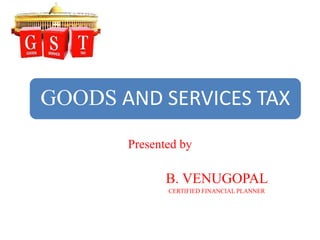 GOODS AND SERVICES TAX
Presented by
B. VENUGOPAL
CERTIFIED FINANCIAL PLANNER
 