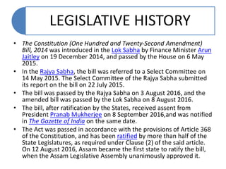 LEGISLATIVE HISTORY
• The Constitution (One Hundred and Twenty-Second Amendment)
Bill, 2014 was introduced in the Lok Sabha by Finance Minister Arun
Jaitley on 19 December 2014, and passed by the House on 6 May
2015.
• In the Rajya Sabha, the bill was referred to a Select Committee on
14 May 2015. The Select Committee of the Rajya Sabha submitted
its report on the bill on 22 July 2015.
• The bill was passed by the Rajya Sabha on 3 August 2016, and the
amended bill was passed by the Lok Sabha on 8 August 2016.
• The bill, after ratification by the States, received assent from
President Pranab Mukherjee on 8 September 2016,and was notified
in The Gazette of India on the same date.
• The Act was passed in accordance with the provisions of Article 368
of the Constitution, and has been ratified by more than half of the
State Legislatures, as required under Clause (2) of the said article.
On 12 August 2016, Assam became the first state to ratify the bill,
when the Assam Legislative Assembly unanimously approved it.
 