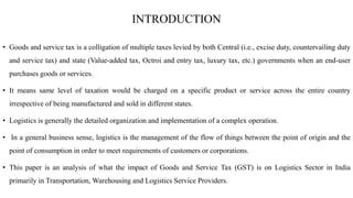 INTRODUCTION
• Goods and service tax is a colligation of multiple taxes levied by both Central (i.e., excise duty, counter...