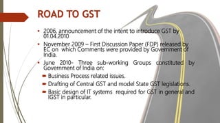 ROAD TO GST
 2006, announcement of the intent to introduce GST by
01.04.2010
 November 2009 – First Discussion Paper (FD...