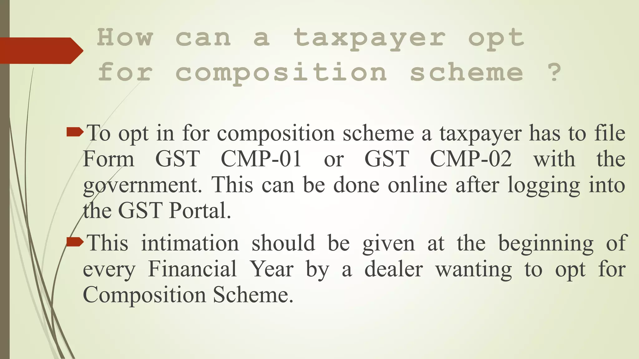 How can a taxpayer opt
for composition scheme ?
To opt in for composition scheme a taxpayer has to file
Form GST CMP-01 or GST CMP-02 with the
government. This can be done online after logging into
the GST Portal.
This intimation should be given at the beginning of
every Financial Year by a dealer wanting to opt for
Composition Scheme.
 