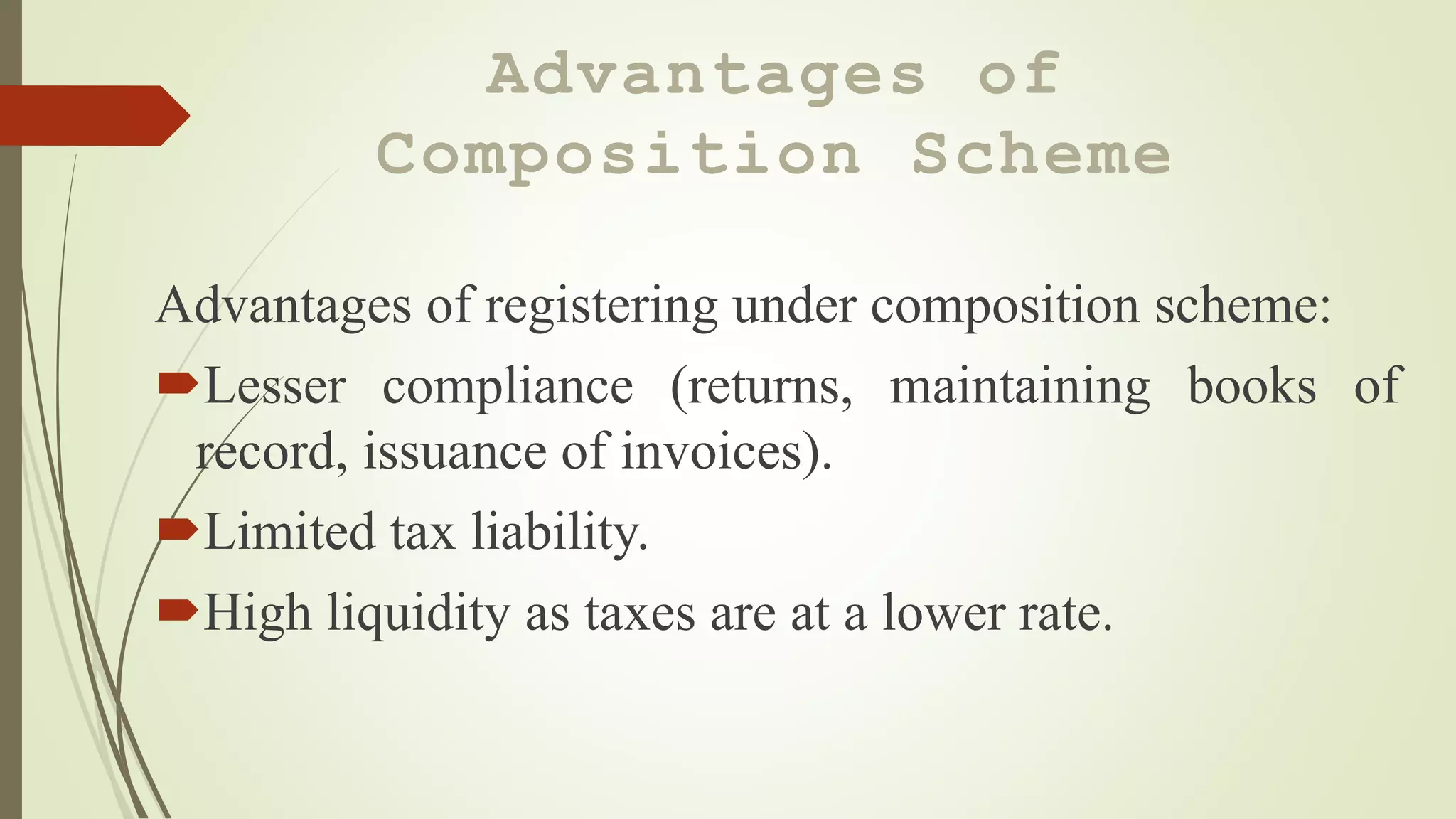 Advantages of
Composition Scheme
Advantages of registering under composition scheme:
Lesser compliance (returns, maintaining books of
record, issuance of invoices).
Limited tax liability.
High liquidity as taxes are at a lower rate.
 