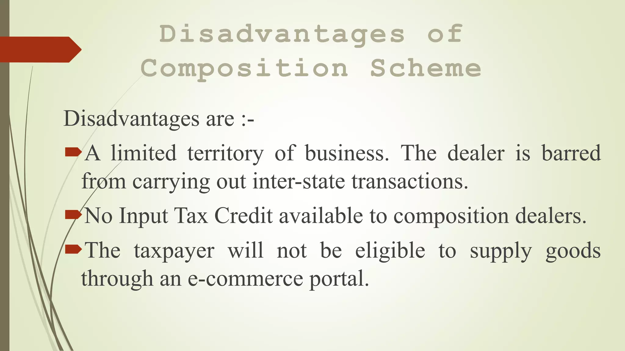 Disadvantages of
Composition Scheme
Disadvantages are :-
A limited territory of business. The dealer is barred
from carrying out inter-state transactions.
No Input Tax Credit available to composition dealers.
The taxpayer will not be eligible to supply goods
through an e-commerce portal.
 