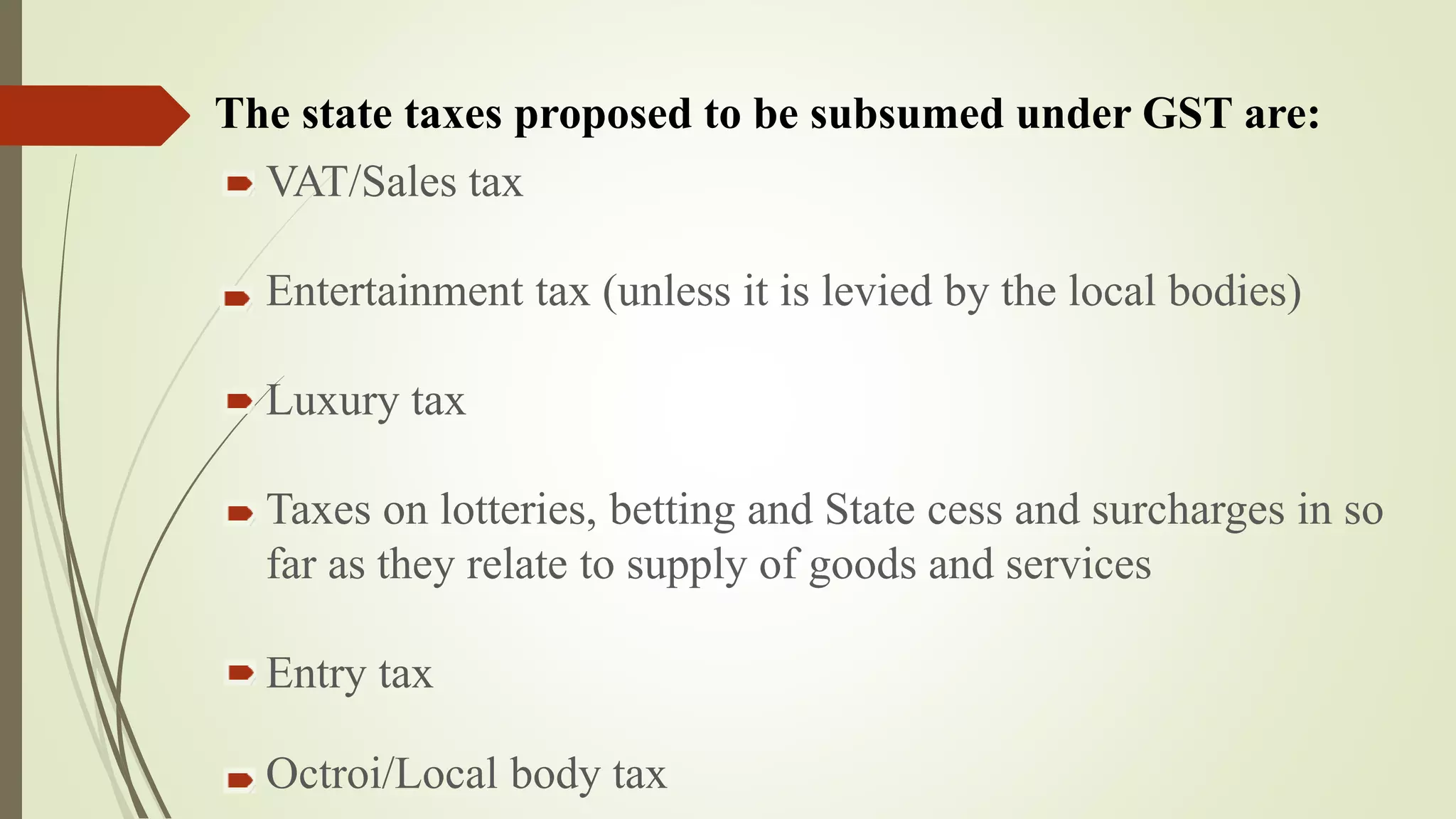 VAT/Sales tax
Entertainment tax (unless it is levied by the local bodies)
Luxury tax
Taxes on lotteries, betting and State cess and surcharges in so
far as they relate to supply of goods and services
Entry tax
Octroi/Local body tax
The state taxes proposed to be subsumed under GST are:
 