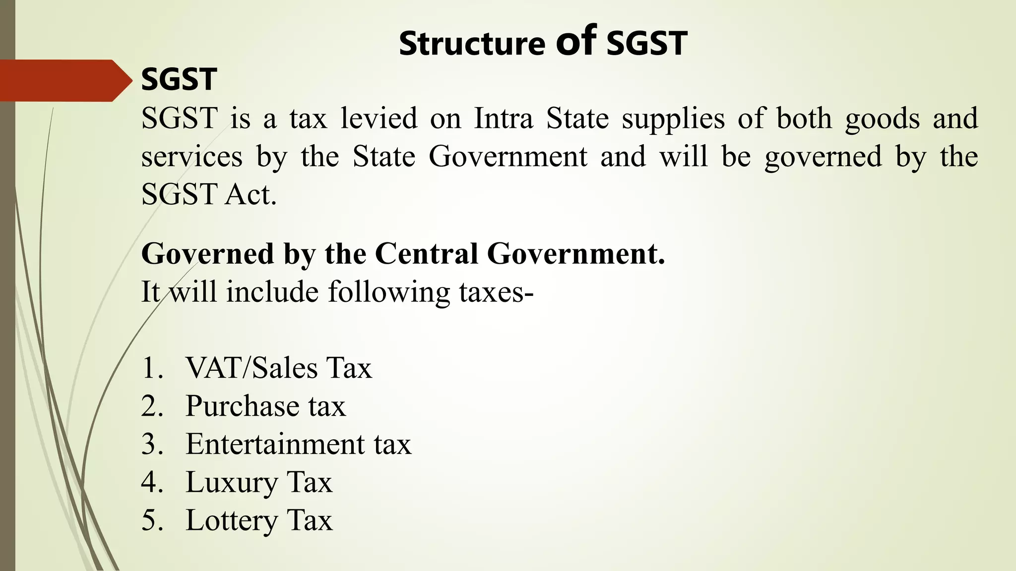 Structure of SGST
Governed by the Central Government.
It will include following taxes-
1. VAT/Sales Tax
2. Purchase tax
3. Entertainment tax
4. Luxury Tax
5. Lottery Tax
SGST
SGST is a tax levied on Intra State supplies of both goods and
services by the State Government and will be governed by the
SGST Act.
 