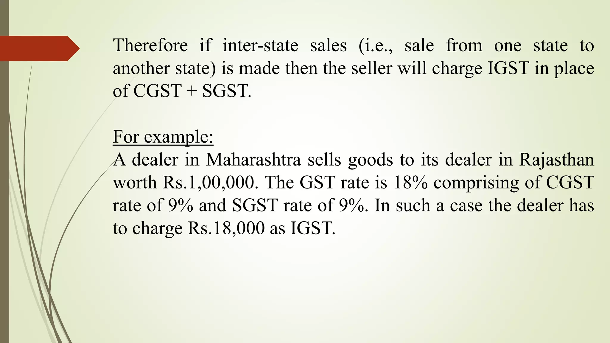 Therefore if inter-state sales (i.e., sale from one state to
another state) is made then the seller will charge IGST in place
of CGST + SGST.
For example:
A dealer in Maharashtra sells goods to its dealer in Rajasthan
worth Rs.1,00,000. The GST rate is 18% comprising of CGST
rate of 9% and SGST rate of 9%. In such a case the dealer has
to charge Rs.18,000 as IGST.
 
