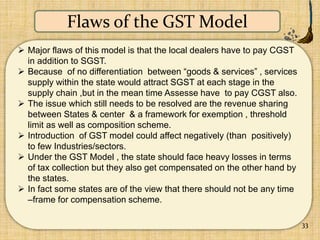33
Flaws of the GST Model
 Major flaws of this model is that the local dealers have to pay CGST
in addition to SGST.
 Be...
