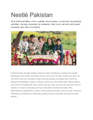 Nestlé Pakistan
We at Nestlé touch billions of lives worldwide; from the farmers we work with to the individuals
and families who enjoy our products, the communities where we live and work, and the natural
environment upon which we all depend.
At Nestlé Pakistan, the global ideology of Nutrition, Health and Wellness is inspired by the scientific
breakthrough of our founder, Henri Nestlé and ever since it runs in our DNA. Guided by our values and
with nutrition at our core, we enhance quality of life and contribute to a healthier future. We are the
leading Food & Beverages Company in Pakistan, reaching out to the remotest areas, offering products
and services for all stages of life, every moment of the day. Today more and more consumers mirror our
emphasis on nutrition, as they realize that food choices affect their health and quality of life.
Nestlé Pakistan is headquartered in Lahore, with four production facilities across the country. Factories in
Sheikhupura and Kabirwala are multi-product, whereas the ones in Islamabad and Karachi are water
factories.
 