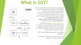 What is GST?
GST is an Indirect Tax which has replaced
many Indirect Taxes in India. The Goods
and Service Tax Act was passed
in the Parliament on 29th March 2017.
The Act came into effect on 1st July
2017; Goods & Services Tax Law in India
is a comprehensive, multi-
stage, destination-based tax that is
levied on every value addition.
In simple words, Goods and Service
Tax (GST) is an indirect tax levied on the
supply of goods and services. This law
has replaced many indirect tax laws that
previously existed in India.
GST is one indirect tax for the entire
country.
So, before Goods and Service Tax, the
pattern is as given below:
 