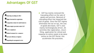Advantages Of GST
 GST has mainly removed the
Cascading effect on the sale of
goods and services. Removal of
cascading effect has impacted the
cost of goods. Since the GST regime
eliminates the tax on tax, the cost
of goods decreases. GST is also
mainly technologically driven. All
activities like registration, return
filing, application for refund and
response to notice needs to be done
online on the GST Portal; this
accelerates the processes.
 