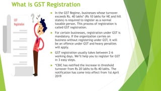 What is GST Registration
 In the GST Regime, businesses whose turnover
exceeds Rs. 40 lakhs* (Rs 10 lakhs for NE and hill
states) is required to register as a normal
taxable person. This process of registration is
called GST registration.
 For certain businesses, registration under GST is
mandatory. If the organization carries on
business without registering under GST, it will
be an offence under GST and heavy penalties
will apply.
 GST registration usually takes between 2-6
working days. We’ll help you to register for GST
in 3 easy steps.
 *CBIC has notified the increase in threshold
turnover from Rs 20 lakhs to Rs 40 lakhs. The
notification has come into effect from 1st April
2019
 