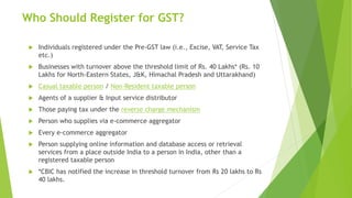 Who Should Register for GST?
 Individuals registered under the Pre-GST law (i.e., Excise, VAT, Service Tax
etc.)
 Businesses with turnover above the threshold limit of Rs. 40 Lakhs* (Rs. 10
Lakhs for North-Eastern States, J&K, Himachal Pradesh and Uttarakhand)
 Casual taxable person / Non-Resident taxable person
 Agents of a supplier & Input service distributor
 Those paying tax under the reverse charge mechanism
 Person who supplies via e-commerce aggregator
 Every e-commerce aggregator
 Person supplying online information and database access or retrieval
services from a place outside India to a person in India, other than a
registered taxable person
 *CBIC has notified the increase in threshold turnover from Rs 20 lakhs to Rs
40 lakhs.
 
