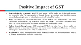 Positive Impact of GST
 Increase in Foreign Investment- With GST, India is now a unified market and the foreign investment
has increased in India. The implementation of Goods & Services tax puts India in the line of international
tax standards, making it easier for Indian businesses to sell in the global market.
 Fewer Tax- GST has two constituents: The central GST and the State GST. The Central GST will replace
- Service Tax, Central Excise Duty, and Custom Duty etc. The State GST will replace - State VAT, Central
Sales Tax, Tax on Advertisements, Luxury Tax, Purchase Tax, Entertainment Tax etc.
 Reduce the cost of doing business- GST has changed VAT all over India. Now we do not need to pay
different amounts of taxes in different states. It is one tax system for all states of India and so we have
already got rid of various taxes and duties on our businesses.
 Transparency- The tax administration has started working corruption free. Also enabling sales invoices
to show the tax applied has resulted in transparency.
 