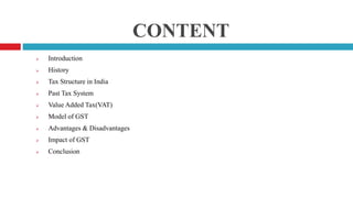CONTENT
 Introduction
 History
 Tax Structure in India
 Past Tax System
 Value Added Tax(VAT)
 Model of GST
 Advantages & Disadvantages
 Impact of GST
 Conclusion
 