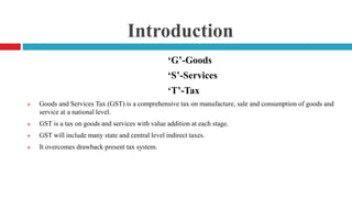 Introduction
‘G’-Goods
‘S’-Services
‘T’-Tax
 Goods and Services Tax (GST) is a comprehensive tax on manufacture, sale and consumption of goods and
service at a national level.
 GST is a tax on goods and services with value addition at each stage.
 GST will include many state and central level indirect taxes.
 It overcomes drawback present tax system.
 