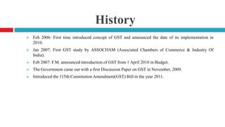 History
 Feb 2006: First time introduced concept of GST and announced the date of its implementation in
2010.
 Jan 2007: First GST study by ASSOCHAM (Associated Chambers of Commerce & Industry Of
India).
 Feb 2007: F.M. announced introduction of GST from 1 April 2010 in Budget.
 The Government came out with a first Discussion Paper on GST in November, 2009.
 Introduced the 115th Constitution Amendment(GST) Bill in the year 2011.
 