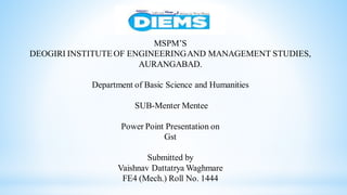 MSPM’S
DEOGIRI INSTITUTEOF ENGINEERINGAND MANAGEMENT STUDIES,
AURANGABAD.
Department of Basic Science and Humanities
SUB-Menter Mentee
Power Point Presentation on
Gst
Submitted by
Vaishnav Dattatrya Waghmare
FE4 (Mech.) Roll No. 1444
 