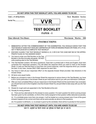 DO NOT OPEN THIS TEST BOOKLET UNTIL YOU ARE ASKED TO DO SO

T.B.C.: P–DTQ-M-DA                                                                             Test Booklet Series
Serial No.--------------------
                                                       VVR
                                           UNLIMITED GENERAL STUDIES TESTS



                                           TEST BOOKLET
                                                                                                            A
                                                        PAPER – I

Time Allowed: Two Hours                                                                    Maximum Marks: 200

                                                   INSTRUCTIONS
 1. IMMEDIATELY AFTER THE COMMENCEMENT OF THE EXAMINATION, YOU SHOULD CHECK THAT THIS
    TEST BOOKLET DOES NOT HAVE ANY UNPRINTED OR TORN OR MISSING PAGES OR ITEMS, ETC. IF SO,
    GET IT REPLACED BY A COMPLETE TEST BOOKLET
 2. ENCODE CLEARLY THE TEST BOOKLET SERIES A, B, C OR D AS THE CASE MAY BE IN THE APPRO-
    PRIATE PLACE IN THE ANSWER SHEET.
 3. You have to enter your Roll Number on the Test
    Booklet in the Box provided alongside. DO NOT
    write anything else on the Test Booklet.
 4. This Test Booklet contains 100 items (questions). Each item is printed both in Hindi and English. Each item
    comprises four responses (answers.) You will select the response which you want to mark on the Answer
    Sheet. In case you feel that there is more than one correct response, mark the response which you consider
    the best. In any case, choose ONLY ONE response for each item.
 5. You have to mark all your responses ONLY on the separate Answer Sheet provided. See directions in the
    Answer Sheet.
 6. All items carry equal marks.
 7. Before you proceed to mark in the Answer Sheet the response to various items in the Test Booklet, you have
    to fill in some particulars in the Answer Sheet as per instructions sent to you with your Admission Certificate.
 8. After you have completed filling in all your responses on the Answer Sheet and the examination has concluded,
    you should hand over to the Invigilator only thes Answer Sheet You are permitted to take away with you the Test
    Booklet.
 9. Sheets for rough work are appended in the Test Booklet at the end.
 10. Penalty for wrong answers:
      (i) There are four alternatives for the answer to every question. For each question for which a wrong answer
      has been given by the candidate, on-third of the marks assigned to that question willbe deducted as penality.
      (ii) If a condidate gives more than one answer, it will be treated as a wrong answer even if one of the given
      answers happens to be correct and there will be same penalty as above to that questions.
      (iii) If a question is left blank, i.e, no answer is given by the candidate, there will be no penalty for that question.

                  DO NOT OPEN THIS TEST BOOKLET UNTIL YOU ARE ASKED TO DO SO
                             è;ku nsa% vuqns'kksa dk fgUnh :ikarj bl iqfLrdk ds fiNys i`"B ij Nik gSA
 