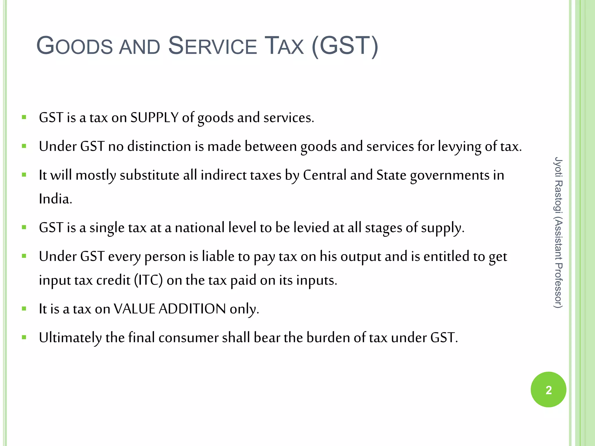 GOODS AND SERVICE TAX (GST)
 GST is a tax on SUPPLY of goods and services.
 Under GST no distinction is made between goods and services for levying of tax.
 It will mostly substitute all indirect taxes by Central and State governments in
India.
 GST is a single tax at a national level tobe levied at all stages of supply.
 Under GST every person is liable to pay tax onhis output and is entitled to get
input tax credit (ITC) onthe tax paid on its inputs.
 It is a tax onVALUE ADDITION only.
 Ultimately the final consumershall bearthe burden oftax underGST.
2
JyotiRastogi(AssistantProfessor)
 