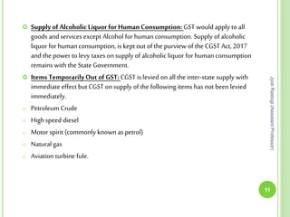  Supply of Alcoholic Liquor for HumanConsumption: GST would apply to all
goods and services except Alcohol for human consumption. Supply of alcoholic
liquor for humanconsumption, is kept out of the purview of the CGST Act, 2017
and the power to levy taxes on supply of alcoholic liquor for human consumption
remains with the State Government.
 Items TemporarilyOut of GST: CGST is levied on all the inter-state supply with
immediate effect but CGST on supply of the following items has not been levied
immediately.
o Petroleum Crude
o High speed diesel
o Motor spirit (commonly known as petrol)
o Natural gas
o Aviation turbine fule.
11
JyotiRastogi(AssistantProfessor)
 