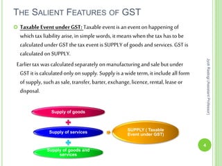 THE SALIENT FEATURES OF GST
4
JyotiRastogi(AssistantProfessor)
 Taxable Event underGST: Taxable eventis an event on happening of
which tax liability arise, in simple words, it means when the tax has to be
calculated underGST the tax event is SUPPLY of goods and services. GST is
calculated on SUPPLY.
Earliertax was calculated separately on manufacturing and sale butunder
GST it is calculated only on supply. Supply is a wide term, it include all form
of supply, such as sale, transfer, barter, exchange,licence,rental, lease or
disposal.
Supply of goods
Supply of services
Supply of goods and
services
SUPPLY ( Taxable
Event under GST)
 