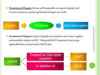  TreatmentofExport: No tax will bepayable onexport of goods and
services, howeverexporter get benefit of input tax credit.
 TreatmentofImport: Import of goods are treated as inter-state supplies
and wouldbe subject toIGST .Along with IGST importers havetopay
applicable basic custom duties (BCD) also.
7
JyotiRastogi(AssistantProfessor)
Export Treated as Zero rated supplies
Import
Treated as inter-state
supplies
IGST
In addition to BCD
 