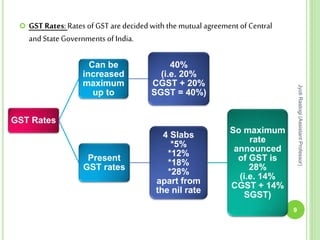 GST Rates
Can be
increased
maximum
up to
40%
(i.e. 20%
CGST + 20%
SGST = 40%)
Present
GST rates
4 Slabs
*5%
*12%
*18%
*28%
apart from
the nil rate
So maximum
rate
announced
of GST is
28%
(i.e. 14%
CGST + 14%
SGST)
 GST Rates:Rates of GST are decided with the mutual agreement of Central
and State Governments of India.
9
JyotiRastogi(AssistantProfessor)
 