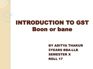 INTRODUCTION TO GST
Boon or bane
BY ADITYA THAKUR
5YEARS BBA-LLB
SEMESTER X
ROLL 17
 