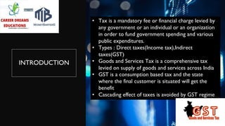 INTRODUCTION
• Tax is a mandatory fee or financial charge levied by
any government or an individual or an organization
in order to fund government spending and various
public expenditures.
• Types : Direct taxes(Income tax),Indirect
taxes(GST)
• Goods and Services Tax is a comprehensive tax
levied on supply of goods and services across India
• GST is a consumption based tax and the state
where the final customer is situated will get the
benefit
• Cascading effect of taxes is avoided by GST regime
 
