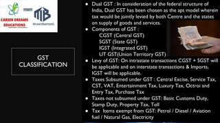 GST
CLASSIFICATION
● Dual GST : In consideration of the federal structure of
India, Dual GST has been chosen as the apt model wherein
tax would be jointly levied by both Centre and the states
on supply of goods and services.
● Components of GST :
CGST (Central GST)
SGST (State GST)
IGST (Integrated GST)
UT GST(Union Territory GST)
● Levy of GST: On intrastate transactions CGST + SGST will
be applicable and on interstate transactions & Imports,
IGST will be applicable.
● Taxes Subsumed under GST : Central Excise, Service Tax,
CST, VAT, Entertainment Tax, Luxury Tax, Octroi and
Entry Tax, Purchase Tax
● Taxes not subsumed under GST: Basic Customs Duty,
Stamp Duty, Property Tax, Toll
● Tax Items exempt from GST: Petrol / Diesel / Aviation
fuel / Natural Gas, Electricity
 