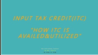 INPUT TAX CREDIT(ITC)
“HOW ITC IS
AVAILED&UTILIZED”
K M A R C H A N A Y A D A V
I D N O : 5 0 5 1 0
M . C O M I V S E M
 