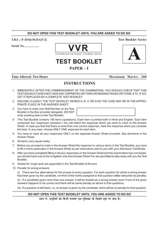 DO NOT OPEN THIS TEST BOOKLET UNTIL YOU ARE ASKED TO DO SO

T.B.C.: P–DTQ-M-DA[T-2]                                                                            Test Booklet Series
Serial No.--------------------
                                                       VVR
                                           UNLIMITED GENERAL STUDIES TESTS



                                           TEST BOOKLET
                                                                                                            A
                                                        PAPER – I

Time Allowed: Two Hours                                                                    Maximum Marks: 200

                                                   INSTRUCTIONS
 1. IMMEDIATELY AFTER THE COMMENCEMENT OF THE EXAMINATION, YOU SHOULD CHECK THAT THIS
    TEST BOOKLET DOES NOT HAVE ANY UNPRINTED OR TORN OR MISSING PAGES OR ITEMS, ETC. IF SO,
    GET IT REPLACED BY A COMPLETE TEST BOOKLET
 2. ENCODE CLEARLY THE TEST BOOKLET SERIES A, B, C OR D AS THE CASE MAY BE IN THE APPRO-
    PRIATE PLACE IN THE ANSWER SHEET.
 3. You have to enter your Roll Number on the Test
    Booklet in the Box provided alongside. DO NOT
    write anything else on the Test Booklet.
 4. This Test Booklet contains 100 items (questions). Each item is printed both in Hindi and English. Each item
    comprises four responses (answers.) You will select the response which you want to mark on the Answer
    Sheet. In case you feel that there is more than one correct response, mark the response which you consider
    the best. In any case, choose ONLY ONE response for each item.
 5. You have to mark all your responses ONLY on the separate Answer Sheet provided. See directions in the
    Answer Sheet.
 6. All items carry equal marks.
 7. Before you proceed to mark in the Answer Sheet the response to various items in the Test Booklet, you have
    to fill in some particulars in the Answer Sheet as per instructions sent to you with your Admission Certificate.
 8. After you have completed filling in all your responses on the Answer Sheet and the examination has concluded,
    you should hand over to the Invigilator only thes Answer Sheet You are permitted to take away with you the Test
    Booklet.
 9. Sheets for rough work are appended in the Test Booklet at the end.
 10. Penalty for wrong answers:
      (i) There are four alternatives for the answer to every question. For each question for which a wrong answer
      has been given by the candidate, on-third of the marks assigned to that question willbe deducted as penality.
      (ii) If a condidate gives more than one answer, it will be treated as a wrong answer even if one of the given
      answers happens to be correct and there will be same penalty as above to that questions.
      (iii) If a question is left blank, i.e, no answer is given by the candidate, there will be no penalty for that question.

                  DO NOT OPEN THIS TEST BOOKLET UNTIL YOU ARE ASKED TO DO SO
                             è;ku nsa% vuqns'kksa dk fgUnh :ikarj bl iqfLrdk ds fiNys i`"B ij Nik gSA
 