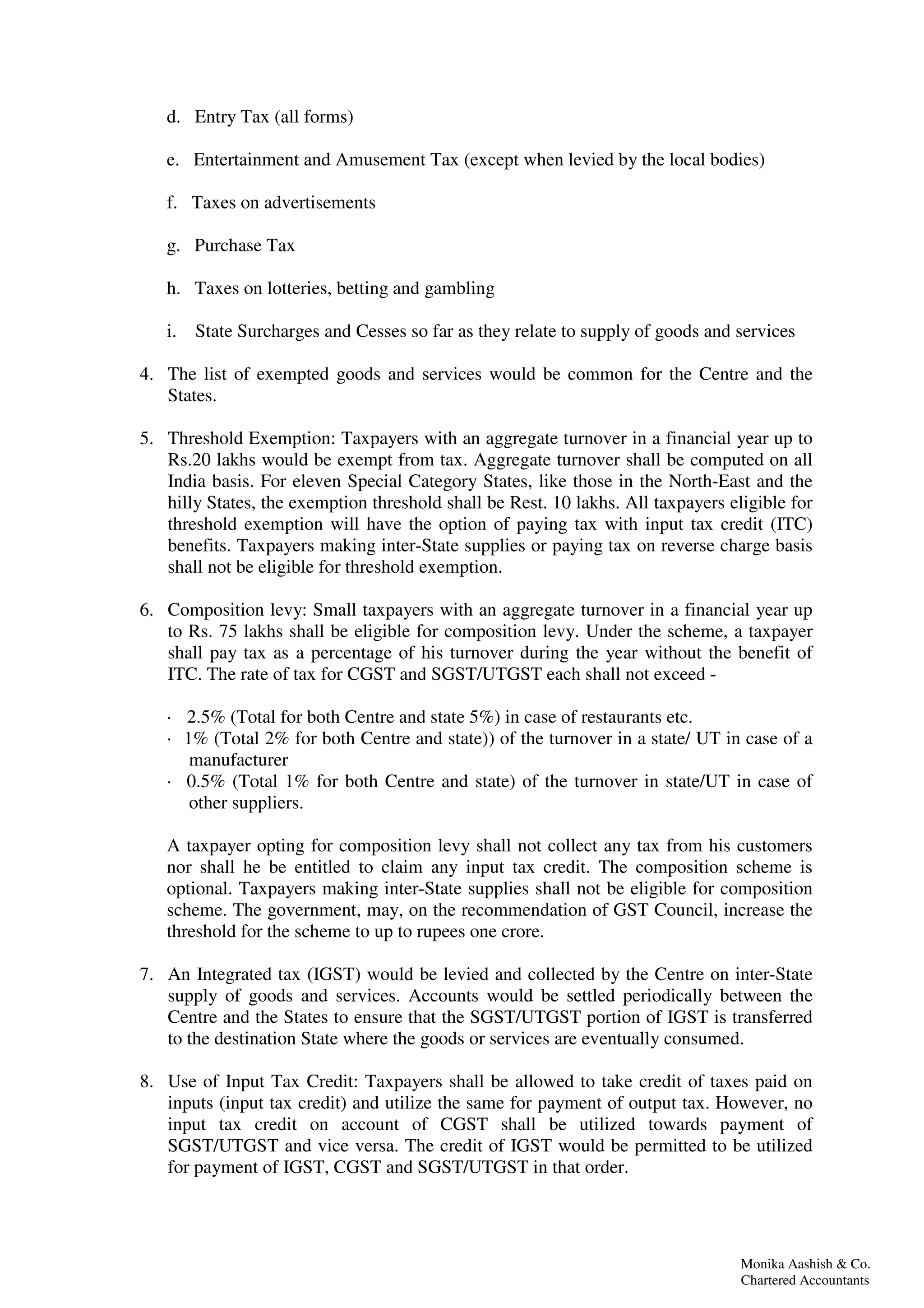 Monika Aashish & Co.
Chartered Accountants
d. Entry Tax (all forms)
e. Entertainment and Amusement Tax (except when levied by the local bodies)
f. Taxes on advertisements
g. Purchase Tax
h. Taxes on lotteries, betting and gambling
i. State Surcharges and Cesses so far as they relate to supply of goods and services
4. The list of exempted goods and services would be common for the Centre and the
States.
5. Threshold Exemption: Taxpayers with an aggregate turnover in a financial year up to
Rs.20 lakhs would be exempt from tax. Aggregate turnover shall be computed on all
India basis. For eleven Special Category States, like those in the North-East and the
hilly States, the exemption threshold shall be Rest. 10 lakhs. All taxpayers eligible for
threshold exemption will have the option of paying tax with input tax credit (ITC)
benefits. Taxpayers making inter-State supplies or paying tax on reverse charge basis
shall not be eligible for threshold exemption.
6. Composition levy: Small taxpayers with an aggregate turnover in a financial year up
to Rs. 75 lakhs shall be eligible for composition levy. Under the scheme, a taxpayer
shall pay tax as a percentage of his turnover during the year without the benefit of
ITC. The rate of tax for CGST and SGST/UTGST each shall not exceed -
· 2.5% (Total for both Centre and state 5%) in case of restaurants etc.
· 1% (Total 2% for both Centre and state)) of the turnover in a state/ UT in case of a
manufacturer
· 0.5% (Total 1% for both Centre and state) of the turnover in state/UT in case of
other suppliers.
A taxpayer opting for composition levy shall not collect any tax from his customers
nor shall he be entitled to claim any input tax credit. The composition scheme is
optional. Taxpayers making inter-State supplies shall not be eligible for composition
scheme. The government, may, on the recommendation of GST Council, increase the
threshold for the scheme to up to rupees one crore.
7. An Integrated tax (IGST) would be levied and collected by the Centre on inter-State
supply of goods and services. Accounts would be settled periodically between the
Centre and the States to ensure that the SGST/UTGST portion of IGST is transferred
to the destination State where the goods or services are eventually consumed.
8. Use of Input Tax Credit: Taxpayers shall be allowed to take credit of taxes paid on
inputs (input tax credit) and utilize the same for payment of output tax. However, no
input tax credit on account of CGST shall be utilized towards payment of
SGST/UTGST and vice versa. The credit of IGST would be permitted to be utilized
for payment of IGST, CGST and SGST/UTGST in that order.
 