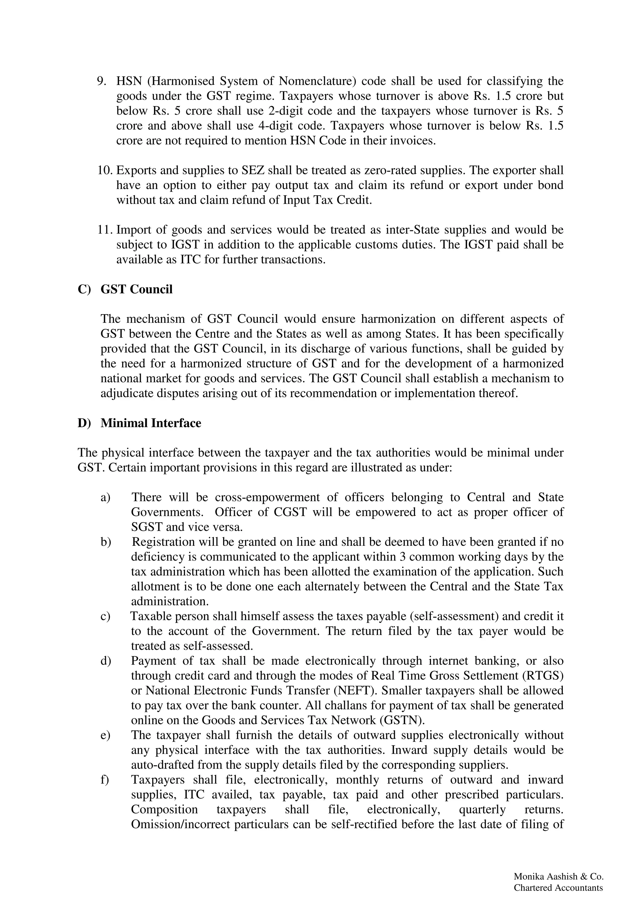 Monika Aashish & Co.
Chartered Accountants
9. HSN (Harmonised System of Nomenclature) code shall be used for classifying the
goods under the GST regime. Taxpayers whose turnover is above Rs. 1.5 crore but
below Rs. 5 crore shall use 2-digit code and the taxpayers whose turnover is Rs. 5
crore and above shall use 4-digit code. Taxpayers whose turnover is below Rs. 1.5
crore are not required to mention HSN Code in their invoices.
10. Exports and supplies to SEZ shall be treated as zero-rated supplies. The exporter shall
have an option to either pay output tax and claim its refund or export under bond
without tax and claim refund of Input Tax Credit.
11. Import of goods and services would be treated as inter-State supplies and would be
subject to IGST in addition to the applicable customs duties. The IGST paid shall be
available as ITC for further transactions.
C) GST Council
The mechanism of GST Council would ensure harmonization on different aspects of
GST between the Centre and the States as well as among States. It has been specifically
provided that the GST Council, in its discharge of various functions, shall be guided by
the need for a harmonized structure of GST and for the development of a harmonized
national market for goods and services. The GST Council shall establish a mechanism to
adjudicate disputes arising out of its recommendation or implementation thereof.
D) Minimal Interface
The physical interface between the taxpayer and the tax authorities would be minimal under
GST. Certain important provisions in this regard are illustrated as under:
a) There will be cross-empowerment of officers belonging to Central and State
Governments. Officer of CGST will be empowered to act as proper officer of
SGST and vice versa.
b) Registration will be granted on line and shall be deemed to have been granted if no
deficiency is communicated to the applicant within 3 common working days by the
tax administration which has been allotted the examination of the application. Such
allotment is to be done one each alternately between the Central and the State Tax
administration.
c) Taxable person shall himself assess the taxes payable (self-assessment) and credit it
to the account of the Government. The return filed by the tax payer would be
treated as self-assessed.
d) Payment of tax shall be made electronically through internet banking, or also
through credit card and through the modes of Real Time Gross Settlement (RTGS)
or National Electronic Funds Transfer (NEFT). Smaller taxpayers shall be allowed
to pay tax over the bank counter. All challans for payment of tax shall be generated
online on the Goods and Services Tax Network (GSTN).
e) The taxpayer shall furnish the details of outward supplies electronically without
any physical interface with the tax authorities. Inward supply details would be
auto-drafted from the supply details filed by the corresponding suppliers.
f) Taxpayers shall file, electronically, monthly returns of outward and inward
supplies, ITC availed, tax payable, tax paid and other prescribed particulars.
Composition taxpayers shall file, electronically, quarterly returns.
Omission/incorrect particulars can be self-rectified before the last date of filing of
 