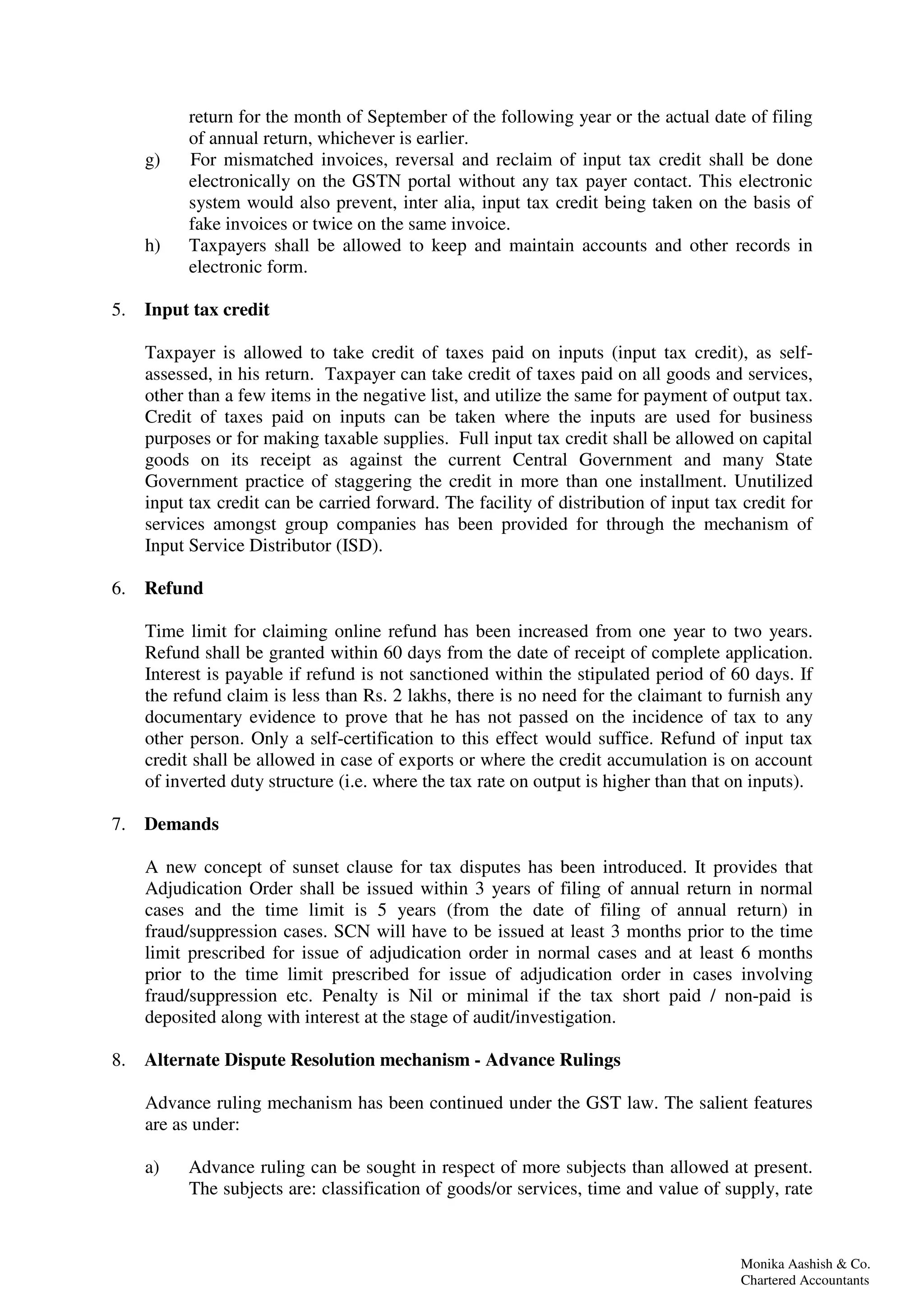 Monika Aashish & Co.
Chartered Accountants
return for the month of September of the following year or the actual date of filing
of annual return, whichever is earlier.
g) For mismatched invoices, reversal and reclaim of input tax credit shall be done
electronically on the GSTN portal without any tax payer contact. This electronic
system would also prevent, inter alia, input tax credit being taken on the basis of
fake invoices or twice on the same invoice.
h) Taxpayers shall be allowed to keep and maintain accounts and other records in
electronic form.
5. Input tax credit
Taxpayer is allowed to take credit of taxes paid on inputs (input tax credit), as self-
assessed, in his return. Taxpayer can take credit of taxes paid on all goods and services,
other than a few items in the negative list, and utilize the same for payment of output tax.
Credit of taxes paid on inputs can be taken where the inputs are used for business
purposes or for making taxable supplies. Full input tax credit shall be allowed on capital
goods on its receipt as against the current Central Government and many State
Government practice of staggering the credit in more than one installment. Unutilized
input tax credit can be carried forward. The facility of distribution of input tax credit for
services amongst group companies has been provided for through the mechanism of
Input Service Distributor (ISD).
6. Refund
Time limit for claiming online refund has been increased from one year to two years.
Refund shall be granted within 60 days from the date of receipt of complete application.
Interest is payable if refund is not sanctioned within the stipulated period of 60 days. If
the refund claim is less than Rs. 2 lakhs, there is no need for the claimant to furnish any
documentary evidence to prove that he has not passed on the incidence of tax to any
other person. Only a self-certification to this effect would suffice. Refund of input tax
credit shall be allowed in case of exports or where the credit accumulation is on account
of inverted duty structure (i.e. where the tax rate on output is higher than that on inputs).
7. Demands
A new concept of sunset clause for tax disputes has been introduced. It provides that
Adjudication Order shall be issued within 3 years of filing of annual return in normal
cases and the time limit is 5 years (from the date of filing of annual return) in
fraud/suppression cases. SCN will have to be issued at least 3 months prior to the time
limit prescribed for issue of adjudication order in normal cases and at least 6 months
prior to the time limit prescribed for issue of adjudication order in cases involving
fraud/suppression etc. Penalty is Nil or minimal if the tax short paid / non-paid is
deposited along with interest at the stage of audit/investigation.
8. Alternate Dispute Resolution mechanism - Advance Rulings
Advance ruling mechanism has been continued under the GST law. The salient features
are as under:
a) Advance ruling can be sought in respect of more subjects than allowed at present.
The subjects are: classification of goods/or services, time and value of supply, rate
 