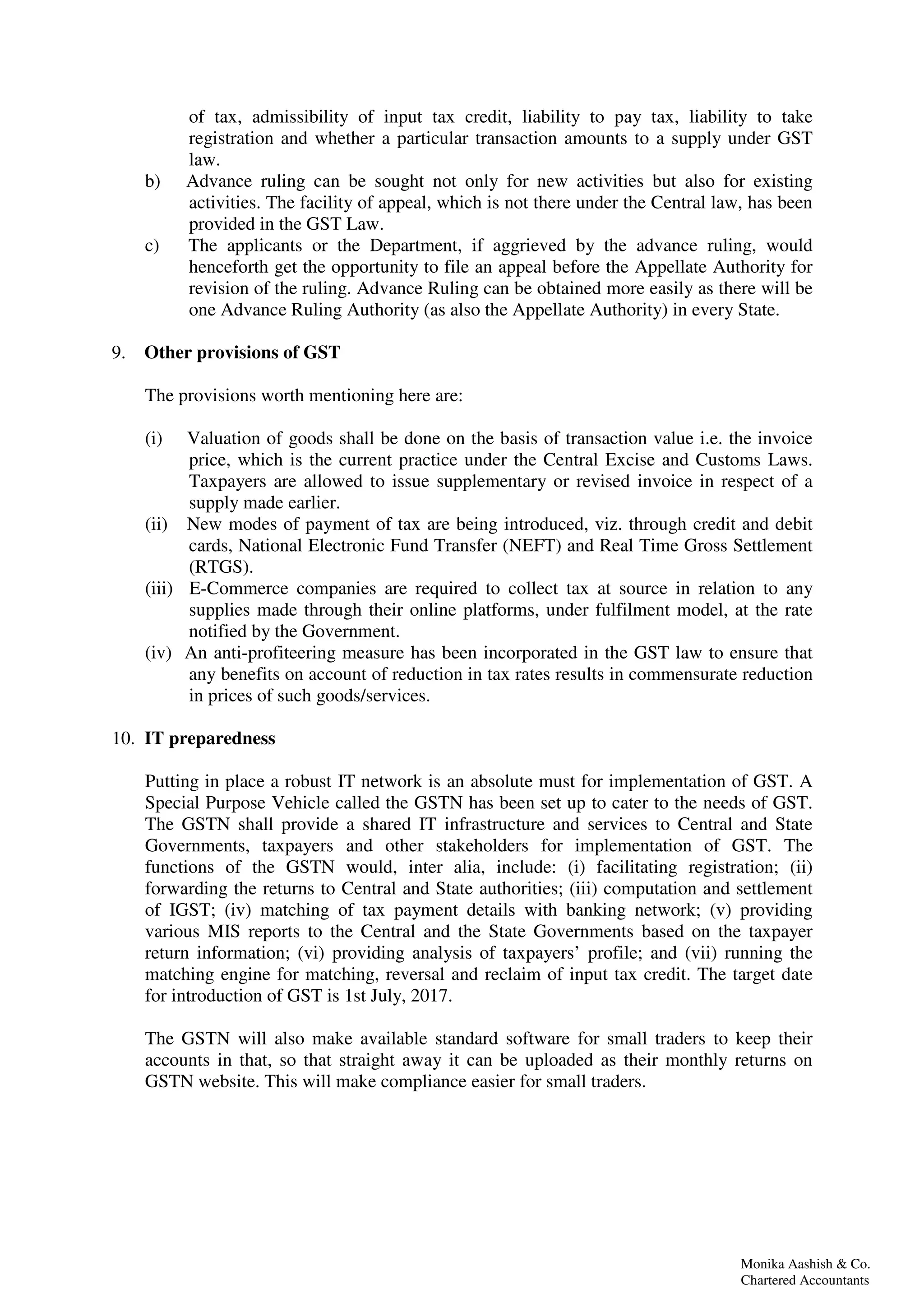 Monika Aashish & Co.
Chartered Accountants
of tax, admissibility of input tax credit, liability to pay tax, liability to take
registration and whether a particular transaction amounts to a supply under GST
law.
b) Advance ruling can be sought not only for new activities but also for existing
activities. The facility of appeal, which is not there under the Central law, has been
provided in the GST Law.
c) The applicants or the Department, if aggrieved by the advance ruling, would
henceforth get the opportunity to file an appeal before the Appellate Authority for
revision of the ruling. Advance Ruling can be obtained more easily as there will be
one Advance Ruling Authority (as also the Appellate Authority) in every State.
9. Other provisions of GST
The provisions worth mentioning here are:
(i) Valuation of goods shall be done on the basis of transaction value i.e. the invoice
price, which is the current practice under the Central Excise and Customs Laws.
Taxpayers are allowed to issue supplementary or revised invoice in respect of a
supply made earlier.
(ii) New modes of payment of tax are being introduced, viz. through credit and debit
cards, National Electronic Fund Transfer (NEFT) and Real Time Gross Settlement
(RTGS).
(iii) E-Commerce companies are required to collect tax at source in relation to any
supplies made through their online platforms, under fulfilment model, at the rate
notified by the Government.
(iv) An anti-profiteering measure has been incorporated in the GST law to ensure that
any benefits on account of reduction in tax rates results in commensurate reduction
in prices of such goods/services.
10. IT preparedness
Putting in place a robust IT network is an absolute must for implementation of GST. A
Special Purpose Vehicle called the GSTN has been set up to cater to the needs of GST.
The GSTN shall provide a shared IT infrastructure and services to Central and State
Governments, taxpayers and other stakeholders for implementation of GST. The
functions of the GSTN would, inter alia, include: (i) facilitating registration; (ii)
forwarding the returns to Central and State authorities; (iii) computation and settlement
of IGST; (iv) matching of tax payment details with banking network; (v) providing
various MIS reports to the Central and the State Governments based on the taxpayer
return information; (vi) providing analysis of taxpayers’ profile; and (vii) running the
matching engine for matching, reversal and reclaim of input tax credit. The target date
for introduction of GST is 1st July, 2017.
The GSTN will also make available standard software for small traders to keep their
accounts in that, so that straight away it can be uploaded as their monthly returns on
GSTN website. This will make compliance easier for small traders.
 