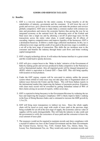 Monika Aashish & Co.
Chartered Accountants
GOODS AND SERVICES TAX (GST)
A) Benefits:
1. GST is a win-win situation for the entire country. It brings benefits to all the
stakeholders of industry, government and the consumer. It will lower the cost of
goods and services, give a boost to the economy and make the products and services
globally competitive. GST aims to make India a common market with common tax
rates and procedures and remove the economic barriers thus paving the way for an
integrated economy at the national level. By subsuming most of the Central and
State taxes into a single tax and by allowing a set-off of prior-stage taxes for the
transactions across the entire value chain, it would mitigate the ill effects of
cascading, improve competitiveness and improve liquidity of the businesses. GST is
a destination based tax. It follows a multi-stage collection mechanism. In this, tax is
collected at every stage and the credit of tax paid at the previous stage is available as
a set off at the next stage of transaction. This shifts the tax incidence near to the
consumer and benefits the industry through better cash flows and better working
capital management.
2. GST is largely technology driven. It will reduce the human interface to a great extent
and this would lead to speedy decisions.
3. GST will give a major boost to the ‘Make in India’ initiative of the Government of
India by making goods and services produced in India competitive in the National as
well as International market. Also all imported goods will be charged integrated tax
(IGST) which is equivalent to Central GST + State GST. This will bring equality
with taxation on local products.
4. Under the GST regime, exports will be zero-rated in entirety unlike the present
system where refund of some taxes may not take place due to fragmented nature of
indirect taxes between the Centre and the States. This will boost Indian exports in
the international market thus improving the balance of payments position. Exporters
with clean track record will be rewarded by getting immediate refund of 90% of
their claims arising on account of exports, within seven days.
5. GST is expected to bring buoyancy to the Government Revenue by widening the tax
base and improving the taxpayer compliance. GST is likely improve India’s ranking
in the Ease of Doing Business Index and is estimated to increase the GDP growth by
1.5 to 2%.
6. GST will bring more transparency to indirect tax laws. Since the whole supply
chain will be taxed at every stage with credit of taxes paid at the previous stage
being available for set off at the next stage of supply, the economics and tax value of
supplies will be easily distinguishable. This will help the industry to take credit and
the government to verify the correctness of taxes paid and the consumer to know the
exact amount of taxes paid.
7. The taxpayers would not be required to maintain records and show compliance with
a myriad of indirect tax laws of the Central Government and the State Governments
like Central Excise, Service Tax, VAT, Central Sales Tax, Octroi, Entry Tax,
Luxury Tax, Entertainment Tax, etc. They would only need to maintain records and
 