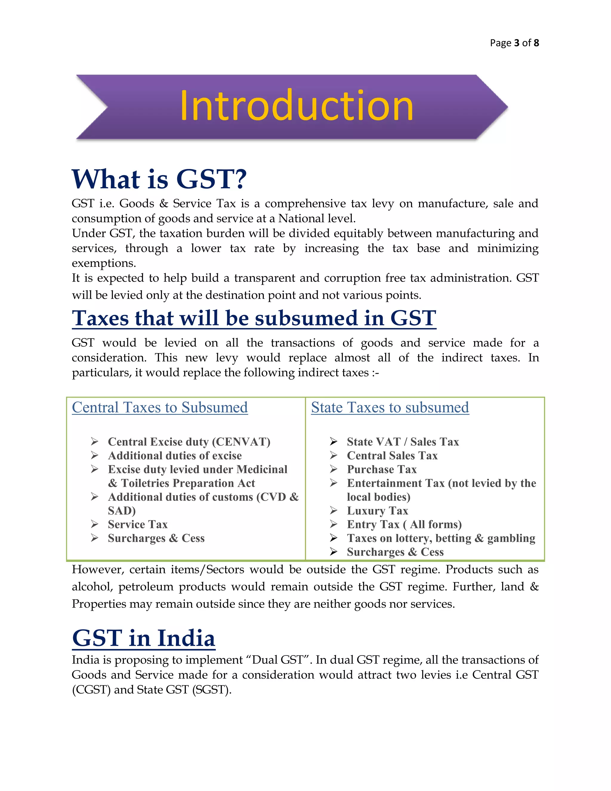 Page 3 of 8
What is GST?
GST i.e. Goods & Service Tax is a comprehensive tax levy on manufacture, sale and
consumption of goods and service at a National level.
Under GST, the taxation burden will be divided equitably between manufacturing and
services, through a lower tax rate by increasing the tax base and minimizing
exemptions.
It is expected to help build a transparent and corruption free tax administration. GST
will be levied only at the destination point and not various points.
Taxes that will be subsumed in GST
GST would be levied on all the transactions of goods and service made for a
consideration. This new levy would replace almost all of the indirect taxes. In
particulars, it would replace the following indirect taxes :-
Central Taxes to Subsumed
 Central Excise duty (CENVAT)
 Additional duties of excise
 Excise duty levied under Medicinal
& Toiletries Preparation Act
 Additional duties of customs (CVD &
SAD)
 Service Tax
 Surcharges & Cess
State Taxes to subsumed
 State VAT / Sales Tax
 Central Sales Tax
 Purchase Tax
 Entertainment Tax (not levied by the
local bodies)
 Luxury Tax
 Entry Tax ( All forms)
 Taxes on lottery, betting & gambling
 Surcharges & Cess
However, certain items/Sectors would be outside the GST regime. Products such as
alcohol, petroleum products would remain outside the GST regime. Further, land &
Properties may remain outside since they are neither goods nor services.
GST in India
India is proposing to implement “Dual GST”. In dual GST regime, all the transactions of
Goods and Service made for a consideration would attract two levies i.e Central GST
(CGST) and State GST (SGST).
Introduction
 