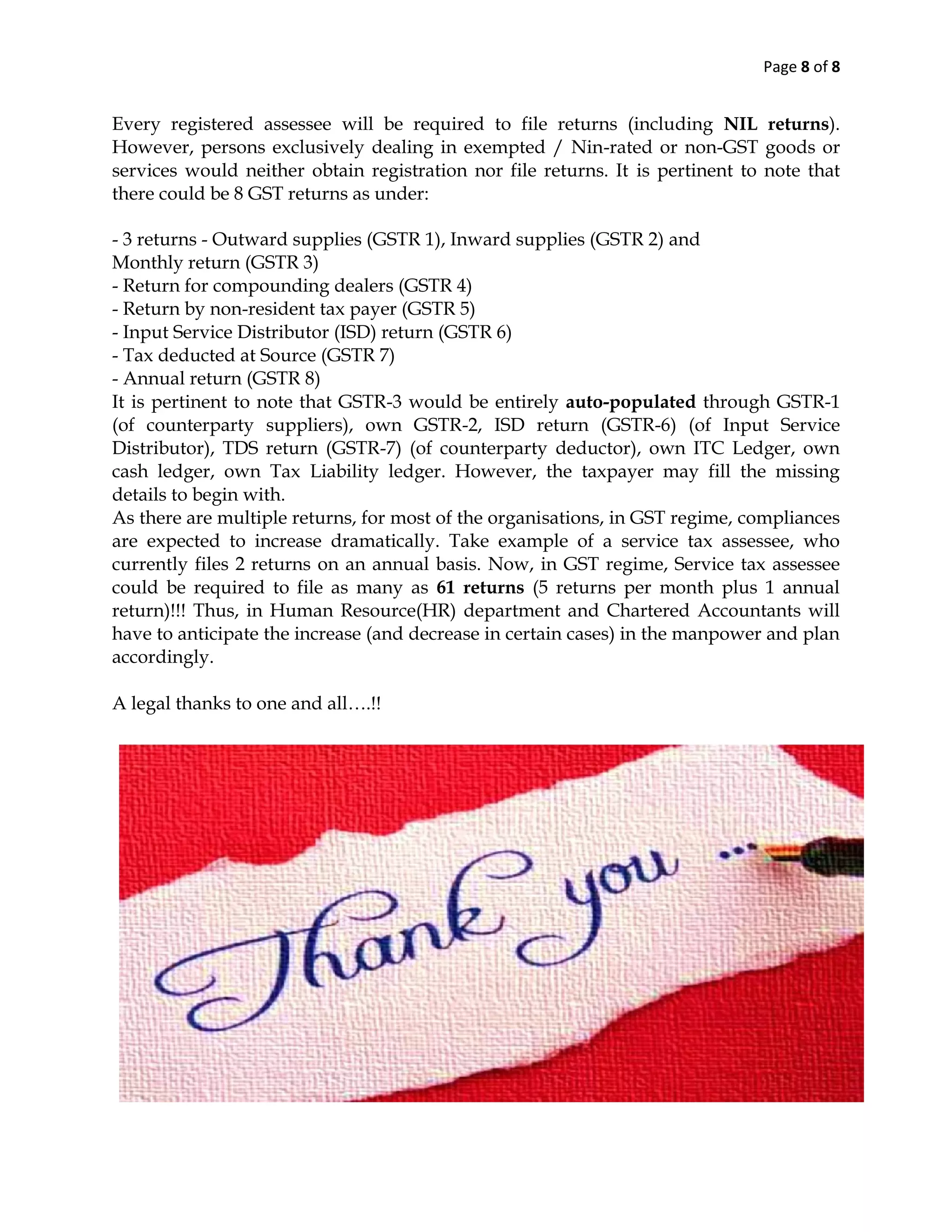 Page 8 of 8
Every registered assessee will be required to file returns (including NIL returns).
However, persons exclusively dealing in exempted / Nin-rated or non-GST goods or
services would neither obtain registration nor file returns. It is pertinent to note that
there could be 8 GST returns as under:
- 3 returns - Outward supplies (GSTR 1), Inward supplies (GSTR 2) and
Monthly return (GSTR 3)
- Return for compounding dealers (GSTR 4)
- Return by non-resident tax payer (GSTR 5)
- Input Service Distributor (ISD) return (GSTR 6)
- Tax deducted at Source (GSTR 7)
- Annual return (GSTR 8)
It is pertinent to note that GSTR-3 would be entirely auto-populated through GSTR-1
(of counterparty suppliers), own GSTR-2, ISD return (GSTR-6) (of Input Service
Distributor), TDS return (GSTR-7) (of counterparty deductor), own ITC Ledger, own
cash ledger, own Tax Liability ledger. However, the taxpayer may fill the missing
details to begin with.
As there are multiple returns, for most of the organisations, in GST regime, compliances
are expected to increase dramatically. Take example of a service tax assessee, who
currently files 2 returns on an annual basis. Now, in GST regime, Service tax assessee
could be required to file as many as 61 returns (5 returns per month plus 1 annual
return)!!! Thus, in Human Resource(HR) department and Chartered Accountants will
have to anticipate the increase (and decrease in certain cases) in the manpower and plan
accordingly.
A legal thanks to one and all….!!
 