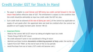 Credit Under GST for Stock In Hand
 Tax payer is eligible to avail Cenvat and VAT/entry tax credit carried forward in the last
return filed before effective date of GST. The entitlement is subject to the condition that
the credit should be admissible as input tax credit under the GST Act also.
 Such credit shall be allowed at the rate of [forty per cent.] of the central tax applicable on
supply of such goods after the appointed date and shall be credited after the central tax
payable on such supply has been paid. Section 140 (3)
 Important Points
1. Need to file correct VAT & CST return by taking all eligible input tax credit
2. Timely filing of VAT & CST return
3. No credit allowed if same in not considered in filing of return
4. Maintain purchase invoices documents evidencing payment of duty under the earlier law
5. Submit Form GST TRAN -at the end of each of the six tax periods
6. Avoid Purchase from out of state ( CST credit will become cost )
:
14
 