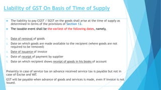 Liability of GST On Basis of Time of Supply
 The liability to pay CGST / SGST on the goods shall arise at the time of supply as
determined in terms of the provisions of Section 12.
 The taxable event shall be the earliest of the following dates, namely,
1. Date of removal of goods
2. Date on which goods are made available to the recipient (where goods are not
required to be removed)
3. Date of issuance of invoice
4. Date of receipt of payment by supplier
5. Date on which recipient shows receipt of goods in his books of account
Presently in case of service tax on advance received service tax is payable but not in
case of Excise and VAT.
GST will be payable when advance of goods and services is made, even if invoice is not
issued. 17
 