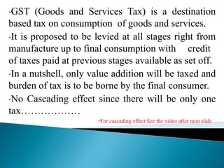 •GST (Goods and Services Tax) is a destination
based tax on consumption of goods and services.
•It is proposed to be levied at all stages right from
manufacture up to final consumption with credit
of taxes paid at previous stages available as set off.
•In a nutshell, only value addition will be taxed and
burden of tax is to be borne by the final consumer.
•No Cascading effect since there will be only one
tax………………
•For cascading effect See the video after next slide
 