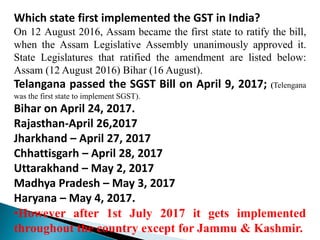 Which state first implemented the GST in India?
On 12 August 2016, Assam became the first state to ratify the bill,
when the Assam Legislative Assembly unanimously approved it.
State Legislatures that ratified the amendment are listed below:
Assam (12 August 2016) Bihar (16 August).
Telangana passed the SGST Bill on April 9, 2017; (Telengana
was the first state to implement SGST).
Bihar on April 24, 2017.
Rajasthan-April 26,2017
Jharkhand – April 27, 2017
Chhattisgarh – April 28, 2017
Uttarakhand – May 2, 2017
Madhya Pradesh – May 3, 2017
Haryana – May 4, 2017.
•However after 1st July 2017 it gets implemented
throughout the country except for Jammu & Kashmir.
 