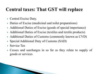 Central Excise Duty.
 Duties of Excise (medicinal and toilet preparations)
 Additional Duties of Excise (goods of special importance)
 Additional Duties of Excise (textiles and textile products)
 Additional Duties of Customs (commonly known as CVD)
 Special Additional Duty of Customs (SAD)
 Service Tax
 Cesses and surcharges in so far as they relate to supply of
goods or services
 