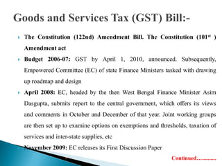  The Constitution (122nd) Amendment Bill. The Constitution (101st )
Amendment act
 Budget 2006-07: GST by April 1, 2010, announced. Subsequently,
Empowered Committee (EC) of state Finance Ministers tasked with drawing
up roadmap and design
 April 2008: EC, headed by the then West Bengal Finance Minister Asim
Dasgupta, submits report to the central government, which offers its views
and comments in October and December of that year. Joint working groups
are then set up to examine options on exemptions and thresholds, taxation of
services and inter-state supplies, etc
 November 2009: EC releases its First Discussion Paper
 Continued…..........

 