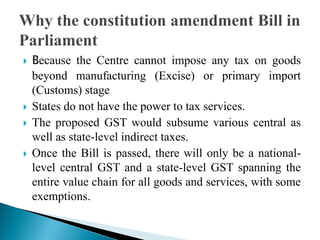  Because the Centre cannot impose any tax on goods
beyond manufacturing (Excise) or primary import
(Customs) stage
 States do not have the power to tax services.
 The proposed GST would subsume various central as
well as state-level indirect taxes.
 Once the Bill is passed, there will only be a national-
level central GST and a state-level GST spanning the
entire value chain for all goods and services, with some
exemptions.
 