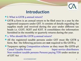 Introduction
l: What is GSTR 9 annual return?
GSTR 9 form is an annual return to be filed once in a year by the
registered taxpayers under GST. It consists of details regarding the
supplies made and received during the year under different tax
heads i.e. CGST, SGST and IGST. It consolidates the information
furnished in the monthly or quarterly returns during the year.
2. Who should file GSTR 9 annual return?
All the registered taxable persons under GST must file GSTR 9
form. But the following persons are not required to file GSTR 9
Taxpayers opting Composition scheme as they must file GSTR-9A
Casual Taxable Person Input service distributors
Non-resident taxable persons Persons paying TDS under section 51
of GST Act
2CA.N.RAMASWAMY
 