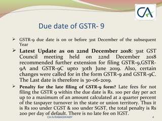 Due date of GSTR- 9
 GSTR-9 due date is on or before 31st December of the subsequent
Year
 Latest Update as on 22nd December 2018: 31st GST
Council meeting held on 22nd December 2018
recommended further extension for filing GSTR-9,GSTR-
9A and GSTR-9C upto 30th June 2019. Also, certain
changes were called for in the form GSTR-9 and GSTR-9C.
The Last date is therefore is 30-06-2019.
 Penalty for the late filing of GSTR-9 form? Late fees for not
filing the GSTR 9 within the due date is Rs. 100 per day per act
up to a maximum of an amount calculated at a quarter percent
of the taxpayer turnover in the state or union territory. Thus it
is Rs 100 under CGST & 100 under SGST, the total penalty is Rs
200 per day of default. There is no late fee on IGST.
4CA.N.RAMASWAMY
 